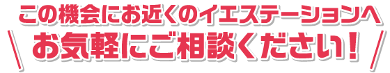 この機会にお近くのイエステーションへお気軽にご相談ください！