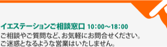 イエステーションご相談窓口 10：00～18：00 ご相談やご質問など、お気軽にお問合せください。
ご迷惑となるような営業はいたしません。