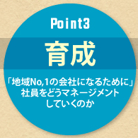 Point3 育成 「地域No,1の会社になるために」社員をどうマネージメント していくのか