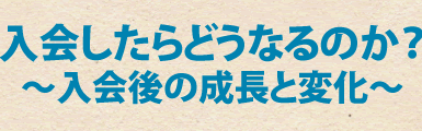 入会したらどうなるのか？～入会後の成長と変化～