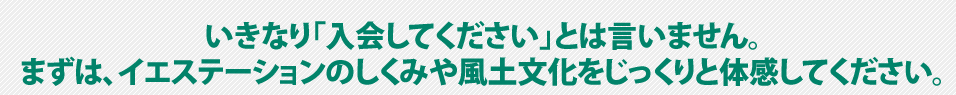 いきなり「入会してください」とは言いません。まずは、イエステーションのしくみや風土文化をじっくりと体感してください。