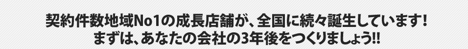 契約件数地域No1の成長店舗が、全国に続々誕生しています！まずは、あなたの会社の3年後をつくりましょう!!