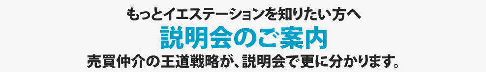 もっとイエステーションを知りたい方へ説明会のご案内売買仲介の王道戦略が、説明会で更に分かります。