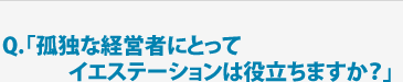 Q.「孤独な経営者にとってイエステーションは役立ちますか？」