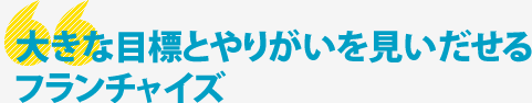 大きな目標とやりがいを見いだせるフランチャイズ