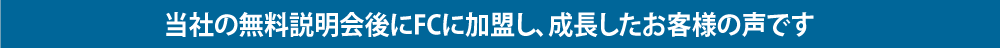 当社の無料説明会後にFCに加盟し、成長したお客様の声です