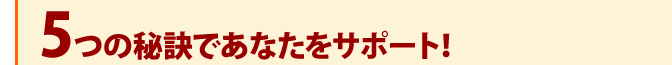 5つの秘訣であなたをサポート！